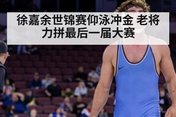 徐嘉余世锦赛仰泳冲金 老将力拼最后一届大赛