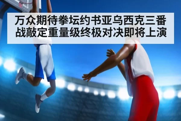 万众期待拳坛约书亚乌西克三番战敲定重量级终极对决即将上演