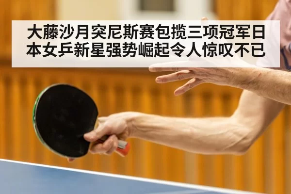 大藤沙月突尼斯赛包揽三项冠军日本女乒新星强势崛起令人惊叹不已