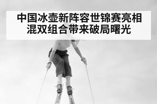 中国冰壶新阵容世锦赛亮相 混双组合带来破局曙光